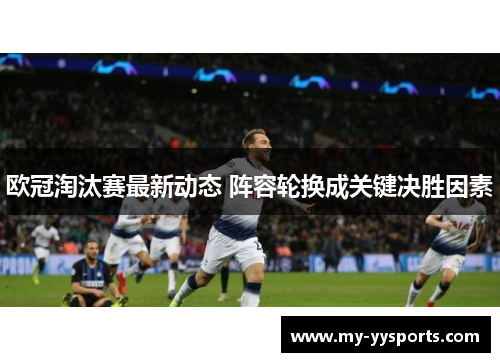 欧冠淘汰赛最新动态 阵容轮换成关键决胜因素 欧冠淘汰赛最新动态 阵容轮换成关键决胜因素