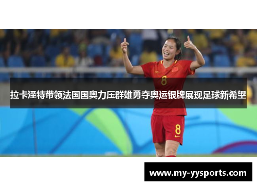 拉卡泽特带领法国国奥力压群雄勇夺奥运银牌展现足球新希望