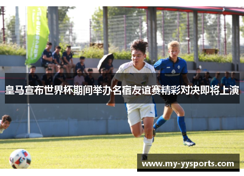 皇马宣布世界杯期间举办名宿友谊赛精彩对决即将上演