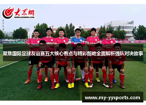 聚焦国际足球友谊赛五大核心看点与精彩前瞻全面解析强队对决故事 聚焦国际足球友谊赛五大核心看点与精彩前瞻全面解析强队对决故事